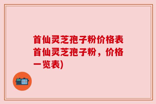 首仙灵芝孢子粉价格表首仙灵芝孢子粉，价格一览表)
