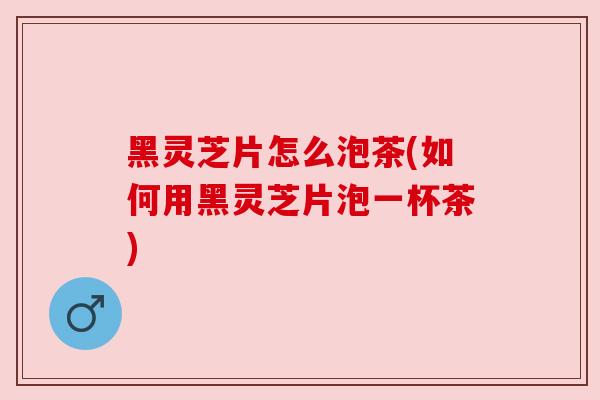黑灵芝片怎么泡茶(如何用黑灵芝片泡一杯茶)