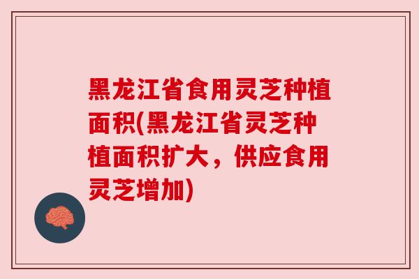 黑龙江省食用灵芝种植面积(黑龙江省灵芝种植面积扩大，供应食用灵芝增加)
