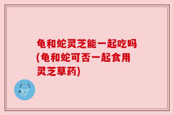 龟和蛇灵芝能一起吃吗(龟和蛇可否一起食用灵芝草药)