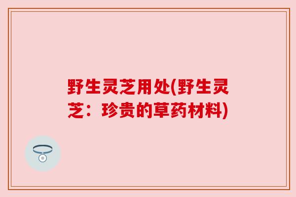 野生灵芝用处(野生灵芝：珍贵的草药材料)