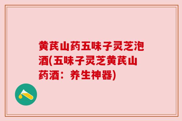 黄芪山药五味子灵芝泡酒(五味子灵芝黄芪山药酒：养生神器)