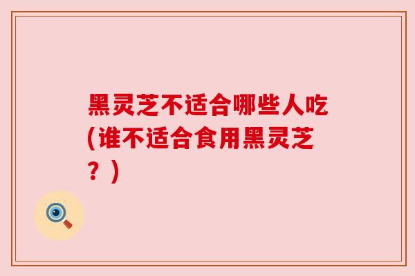黑灵芝不适合哪些人吃(谁不适合食用黑灵芝？)