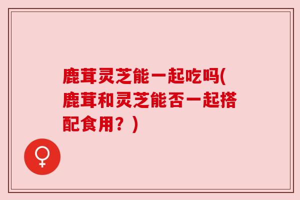 鹿茸灵芝能一起吃吗(鹿茸和灵芝能否一起搭配食用?) 鹿茸灵芝能一起吃吗(鹿茸和灵芝能否一起搭配食用?)