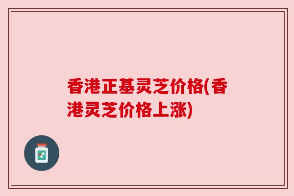 香港正基灵芝价格(香港灵芝价格上涨)