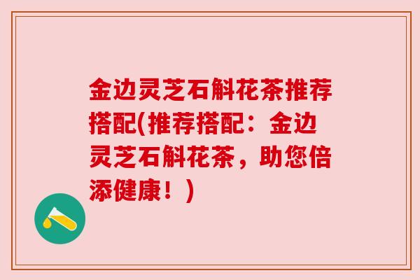 金边灵芝石斛花茶推荐搭配(推荐搭配：金边灵芝石斛花茶，助您倍添健康！)