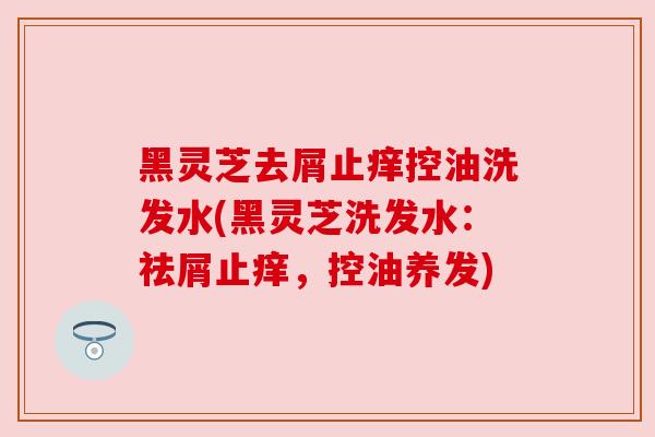 黑灵芝去屑止痒控油洗发水(黑灵芝洗发水:祛屑止痒,控油养发) 黑灵芝去屑止痒控油洗发水(黑灵芝洗发水:祛屑止痒,控油养发)