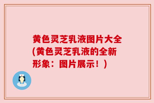 黄色灵芝乳液图片大全(黄色灵芝乳液的全新形象:图片展示!) 黄色灵芝乳液图片大全(黄色灵芝乳液的全新形象:图片展示!)