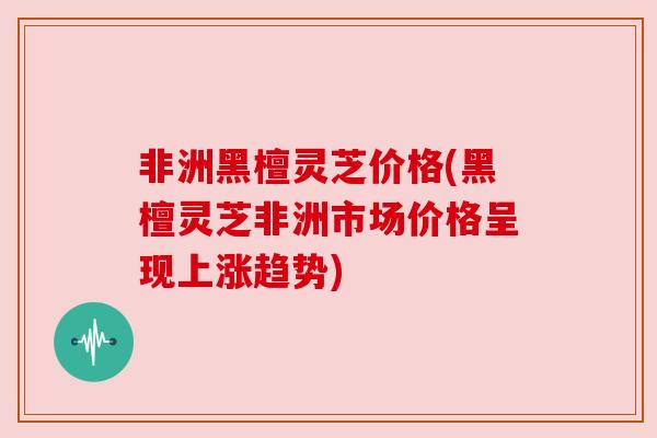 非洲黑檀灵芝价格(黑檀灵芝非洲市场价格呈现上涨趋势) 非洲黑檀灵芝价格(黑檀灵芝非洲市场价格呈现上涨趋势)