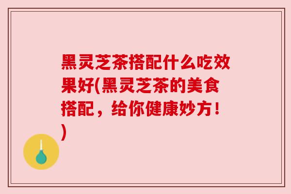 黑灵芝茶搭配什么吃效果好(黑灵芝茶的美食搭配，给你健康妙方！)