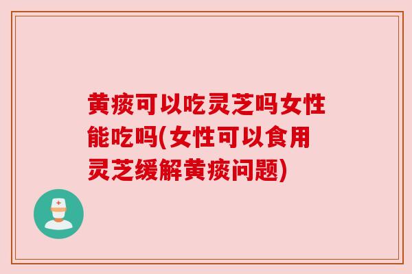 黄痰可以吃灵芝吗女性能吃吗(女性可以食用灵芝缓解黄痰问题)