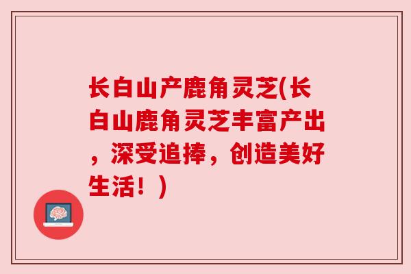 长白山产鹿角灵芝(长白山鹿角灵芝丰富产出，深受追捧，创造美好生活！)