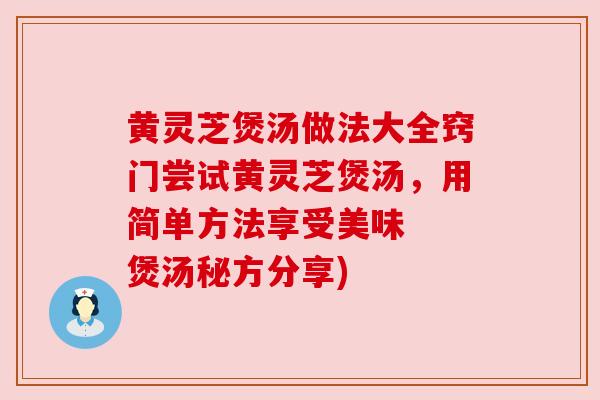 黄灵芝煲汤做法大全窍门尝试黄灵芝煲汤，用简单方法享受美味  煲汤秘方分享)