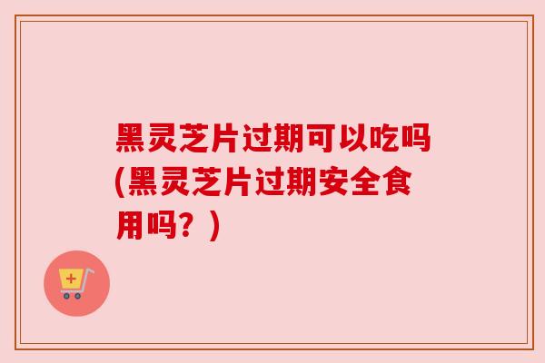 黑灵芝片过期可以吃吗(黑灵芝片过期安全食用吗？)