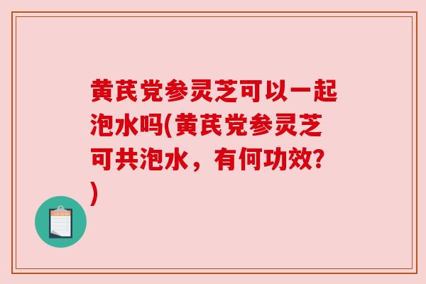 黄芪党参灵芝可以一起泡水吗(黄芪党参灵芝可共泡水，有何功效？)