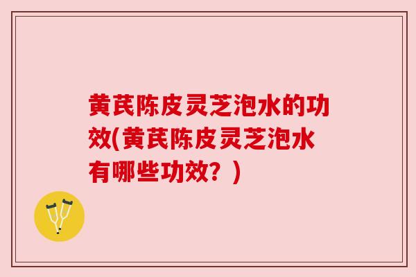 黄芪陈皮灵芝泡水的功效(黄芪陈皮灵芝泡水有哪些功效？)