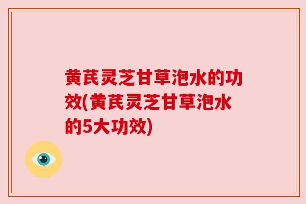 黄芪灵芝甘草泡水的功效(黄芪灵芝甘草泡水的5大功效) 黄芪灵芝甘草泡水的功效(黄芪灵芝甘草泡水的5大功效)