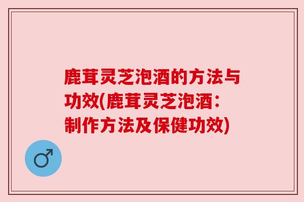 鹿茸灵芝泡酒的方法与功效(鹿茸灵芝泡酒：制作方法及保健功效)