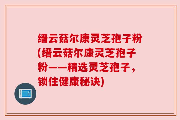 缙云菇尔康灵芝孢子粉(缙云菇尔康灵芝孢子粉——精选灵芝孢子,锁住健康秘诀) 缙云菇尔康灵芝孢子粉(缙云菇尔康灵芝孢子粉——精选灵芝孢子,锁住健康秘诀)