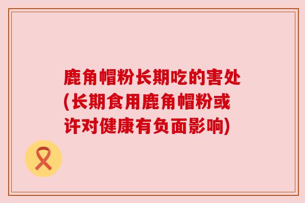 鹿角帽粉长期吃的害处(长期食用鹿角帽粉或许对健康有负面影响) 鹿角帽粉长期吃的害处(长期食用鹿角帽粉或许对健康有负面影响)