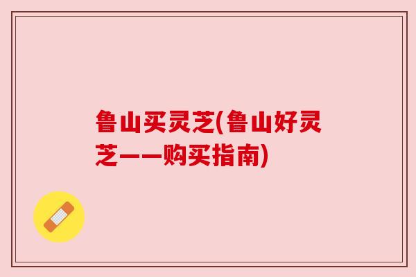 鲁山买灵芝(鲁山好灵芝——购买指南)