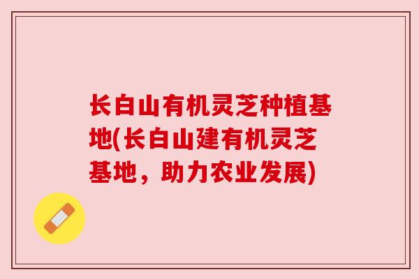 长白山有机灵芝种植基地(长白山建有机灵芝基地，助力农业发展)