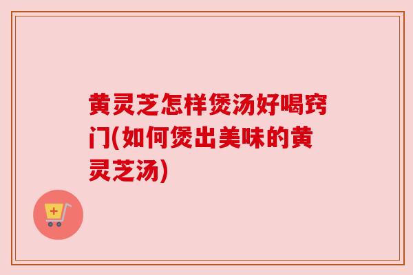 黄灵芝怎样煲汤好喝窍门(如何煲出美味的黄灵芝汤)