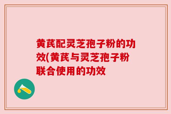 黄芪配灵芝孢子粉的功效(黄芪与灵芝孢子粉联合使用的功效
