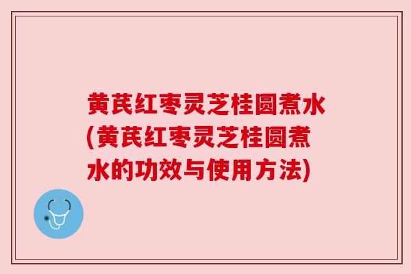 黄芪红枣灵芝桂圆煮水(黄芪红枣灵芝桂圆煮水的功效与使用方法)