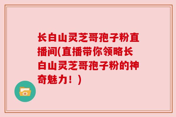 长白山灵芝哥孢子粉直播间(直播带你领略长白山灵芝哥孢子粉的神奇魅力！)