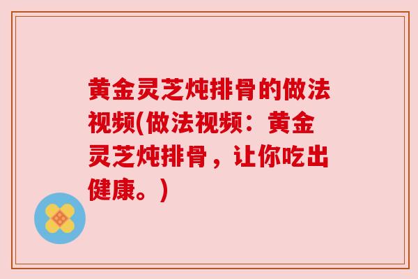 黄金灵芝炖排骨的做法视频(做法视频：黄金灵芝炖排骨，让你吃出健康。)