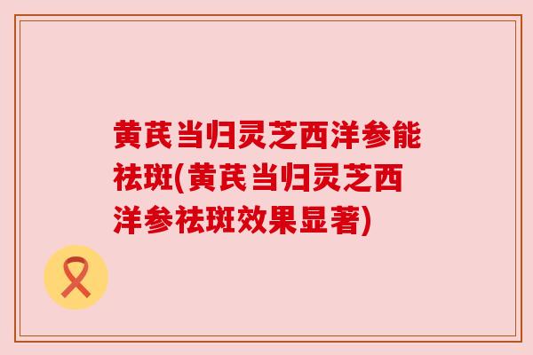 黄芪当归灵芝西洋参能祛斑(黄芪当归灵芝西洋参祛斑效果显著)