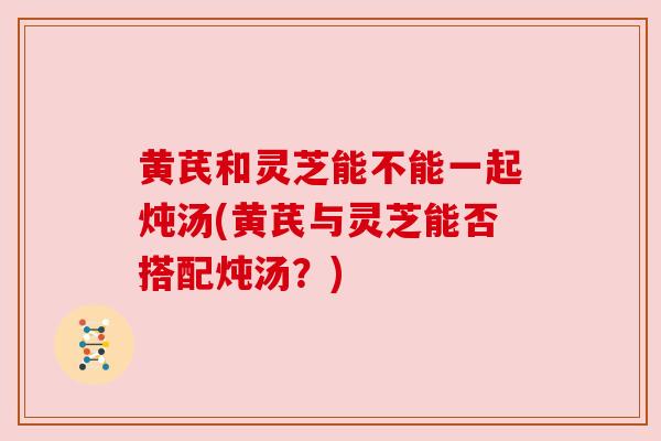 黄芪和灵芝能不能一起炖汤(黄芪与灵芝能否搭配炖汤？)
