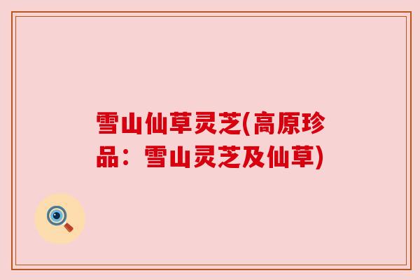 雪山仙草灵芝(高原珍品：雪山灵芝及仙草)