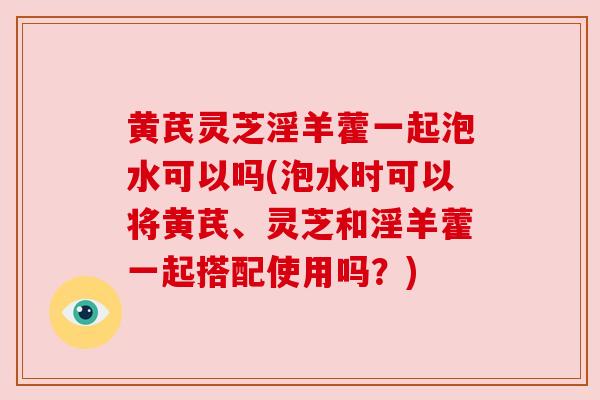 黄芪灵芝淫羊藿一起泡水可以吗(泡水时可以将黄芪、灵芝和淫羊藿一起搭配使用吗？)