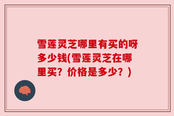 雪莲灵芝哪里有买的呀多少钱(雪莲灵芝在哪里买？价格是多少？)