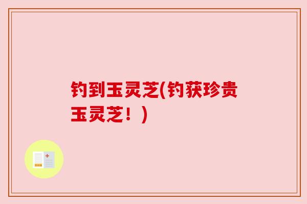 钓到玉灵芝(钓获珍贵玉灵芝！)