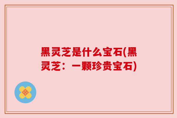 黑灵芝是什么宝石(黑灵芝:一颗珍贵宝石) 黑灵芝是什么宝石(黑灵芝:一颗珍贵宝石)