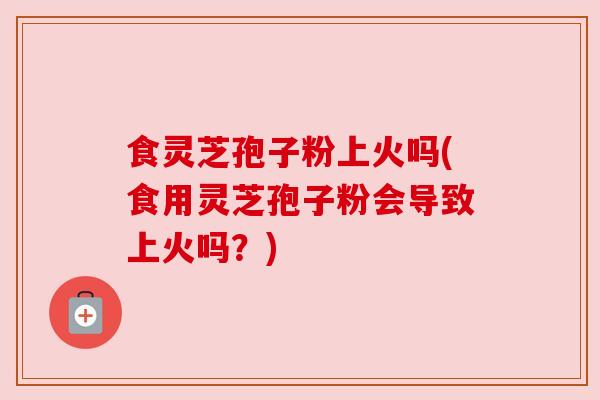食灵芝孢子粉上火吗(食用灵芝孢子粉会导致上火吗？)