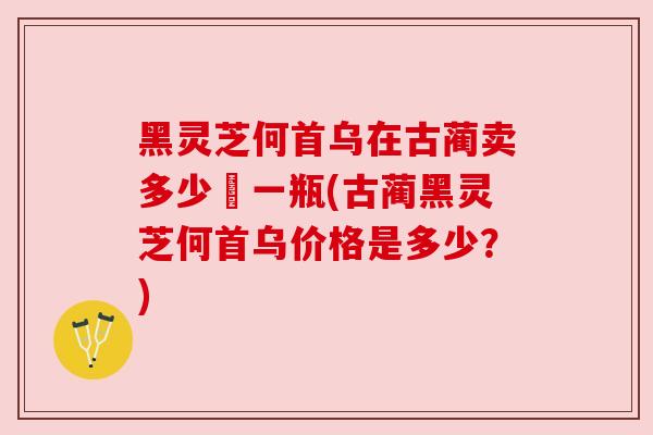 黑灵芝何首乌在古蔺卖多少錢一瓶(古蔺黑灵芝何首乌价格是多少？)
