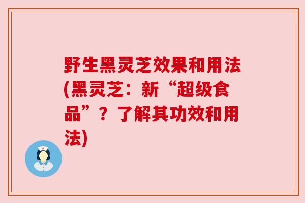 野生黑灵芝效果和用法(黑灵芝：新“超级食品”？了解其功效和用法)