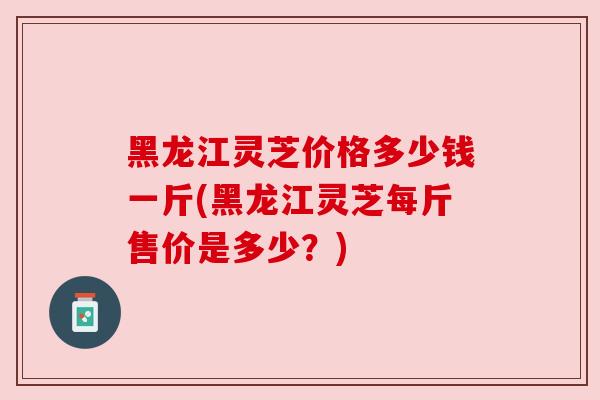 黑龙江灵芝价格多少钱一斤(黑龙江灵芝每斤售价是多少？)