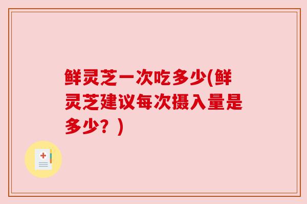 鲜灵芝一次吃多少(鲜灵芝建议每次摄入量是多少？)