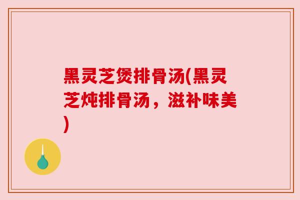 黑灵芝煲排骨汤(黑灵芝炖排骨汤,滋补味美) 黑灵芝煲排骨汤(黑灵芝炖排骨汤,滋补味美)