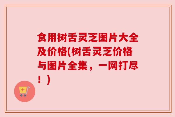 食用树舌灵芝图片大全及价格(树舌灵芝价格与图片全集，一网打尽！)