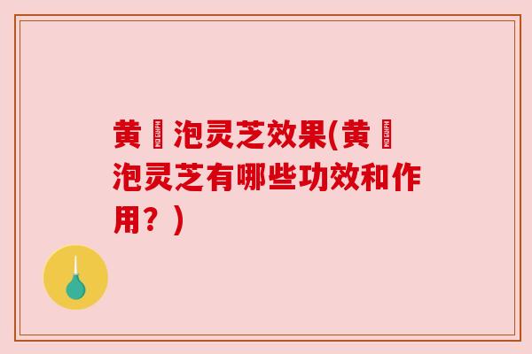 黄茋泡灵芝效果(黄茋泡灵芝有哪些功效和作用？)