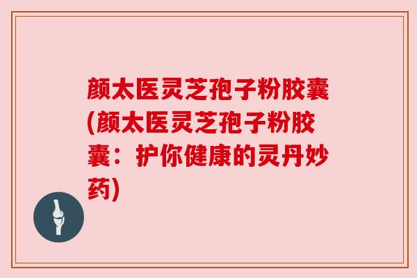 颜太医灵芝孢子粉胶囊(颜太医灵芝孢子粉胶囊：护你健康的灵丹妙药)