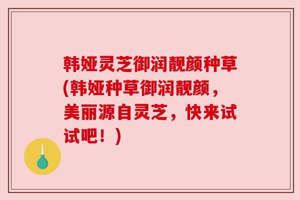 韩娅灵芝御润靓颜种草(韩娅种草御润靓颜，美丽源自灵芝，快来试试吧！)