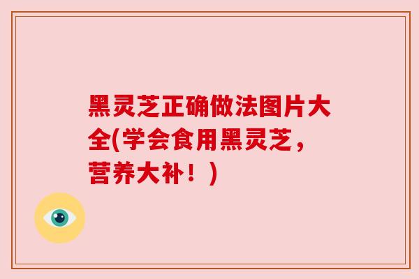 黑灵芝正确做法图片大全(学会食用黑灵芝，营养大补！)