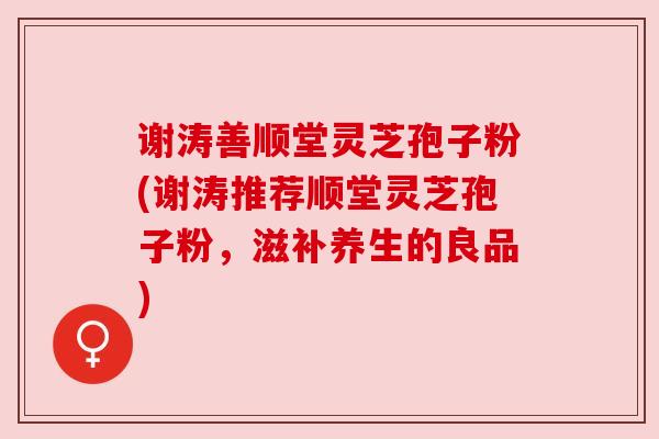 谢涛善顺堂灵芝孢子粉(谢涛推荐顺堂灵芝孢子粉，滋补养生的良品)